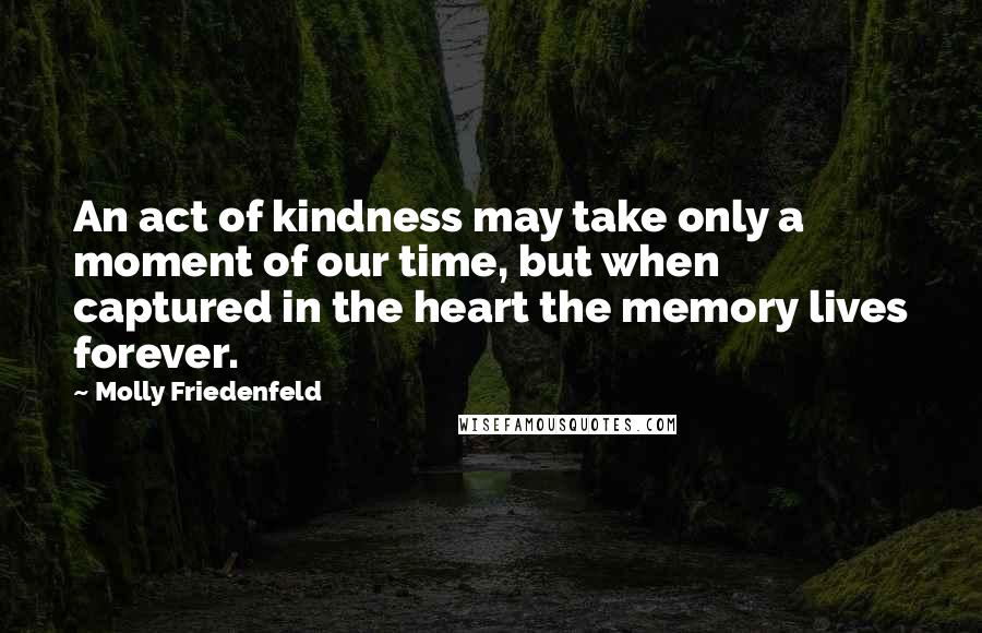 Molly Friedenfeld Quotes: An act of kindness may take only a moment of our time, but when captured in the heart the memory lives forever.