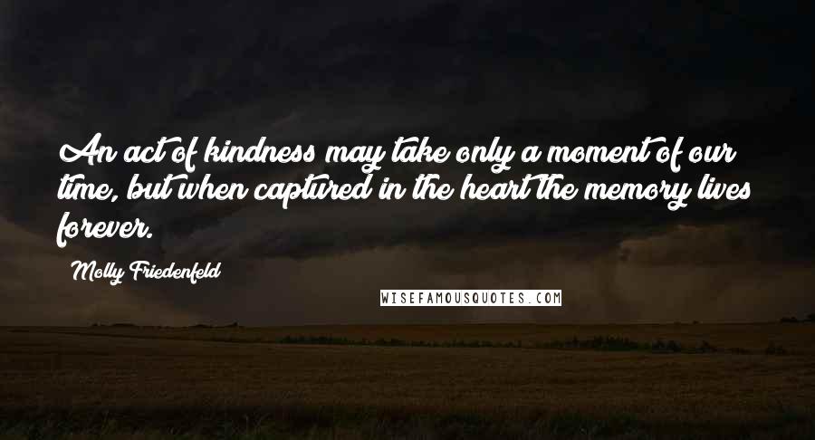 Molly Friedenfeld Quotes: An act of kindness may take only a moment of our time, but when captured in the heart the memory lives forever.