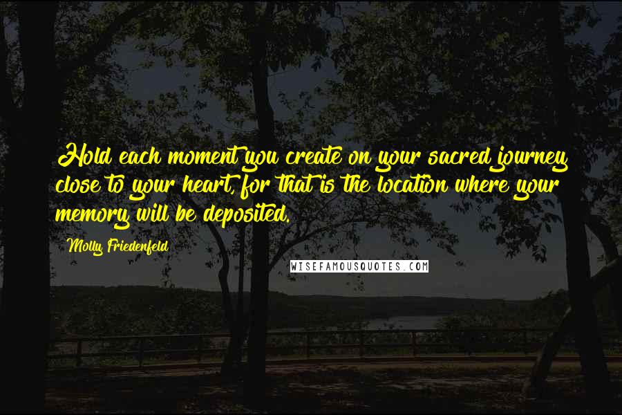 Molly Friedenfeld Quotes: Hold each moment you create on your sacred journey close to your heart, for that is the location where your memory will be deposited.