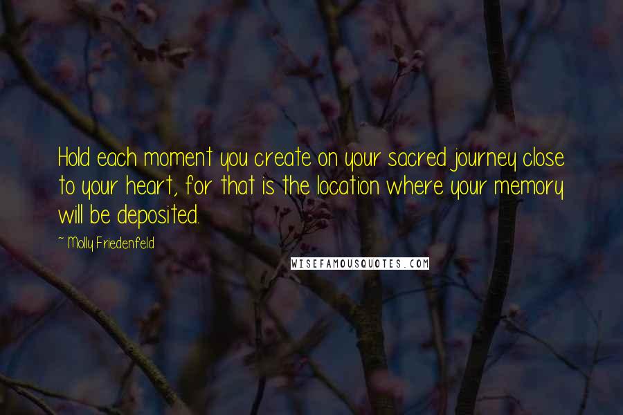 Molly Friedenfeld Quotes: Hold each moment you create on your sacred journey close to your heart, for that is the location where your memory will be deposited.