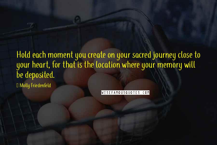 Molly Friedenfeld Quotes: Hold each moment you create on your sacred journey close to your heart, for that is the location where your memory will be deposited.