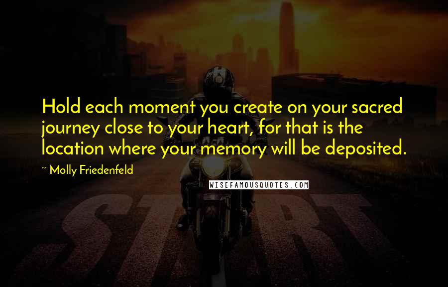 Molly Friedenfeld Quotes: Hold each moment you create on your sacred journey close to your heart, for that is the location where your memory will be deposited.