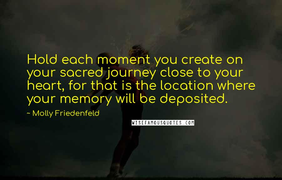 Molly Friedenfeld Quotes: Hold each moment you create on your sacred journey close to your heart, for that is the location where your memory will be deposited.