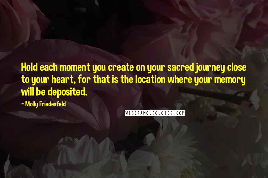 Molly Friedenfeld Quotes: Hold each moment you create on your sacred journey close to your heart, for that is the location where your memory will be deposited.