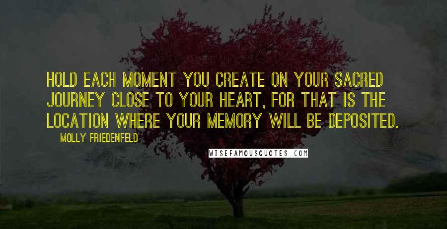 Molly Friedenfeld Quotes: Hold each moment you create on your sacred journey close to your heart, for that is the location where your memory will be deposited.