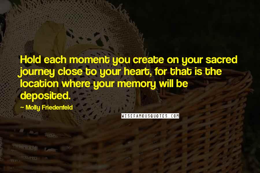 Molly Friedenfeld Quotes: Hold each moment you create on your sacred journey close to your heart, for that is the location where your memory will be deposited.