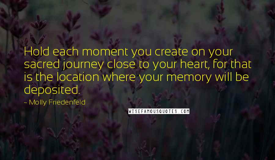 Molly Friedenfeld Quotes: Hold each moment you create on your sacred journey close to your heart, for that is the location where your memory will be deposited.
