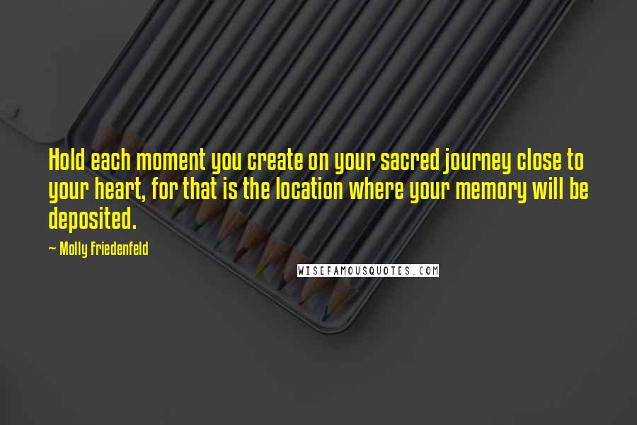 Molly Friedenfeld Quotes: Hold each moment you create on your sacred journey close to your heart, for that is the location where your memory will be deposited.