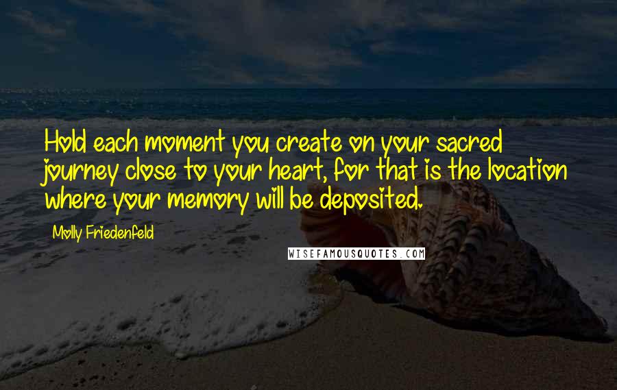 Molly Friedenfeld Quotes: Hold each moment you create on your sacred journey close to your heart, for that is the location where your memory will be deposited.