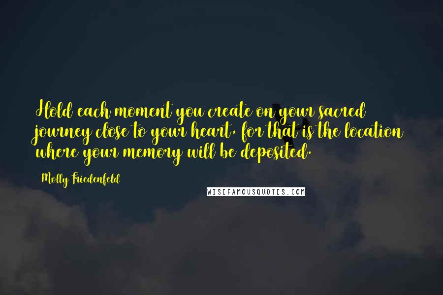 Molly Friedenfeld Quotes: Hold each moment you create on your sacred journey close to your heart, for that is the location where your memory will be deposited.