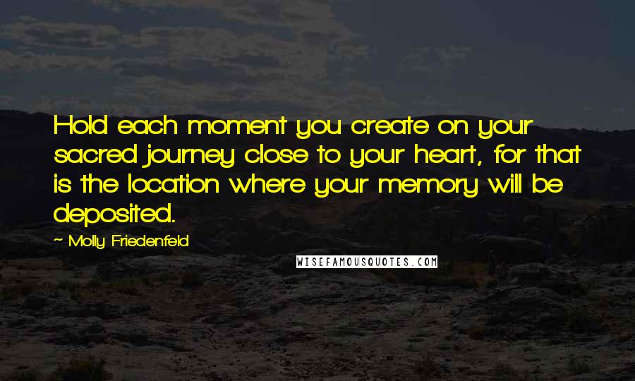 Molly Friedenfeld Quotes: Hold each moment you create on your sacred journey close to your heart, for that is the location where your memory will be deposited.