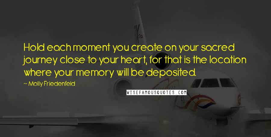 Molly Friedenfeld Quotes: Hold each moment you create on your sacred journey close to your heart, for that is the location where your memory will be deposited.