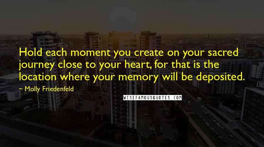 Molly Friedenfeld Quotes: Hold each moment you create on your sacred journey close to your heart, for that is the location where your memory will be deposited.