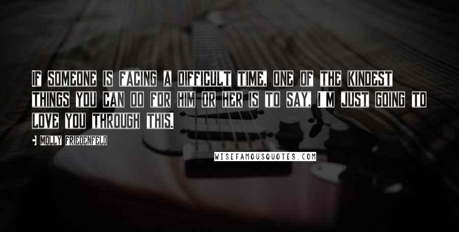 Molly Friedenfeld Quotes: If someone is facing a difficult time, one of the kindest things you can do for him or her is to say, I'm just going to love you through this.