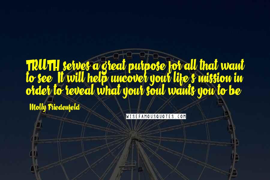 Molly Friedenfeld Quotes: TRUTH serves a great purpose for all that want to see. It will help uncover your life's mission in order to reveal what your soul wants you to be.