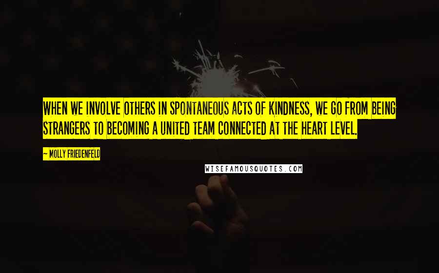 Molly Friedenfeld Quotes: When we involve others in spontaneous acts of kindness, we go from being strangers to becoming a united team connected at the heart level.