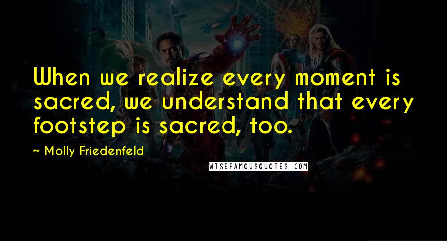 Molly Friedenfeld Quotes: When we realize every moment is sacred, we understand that every footstep is sacred, too.