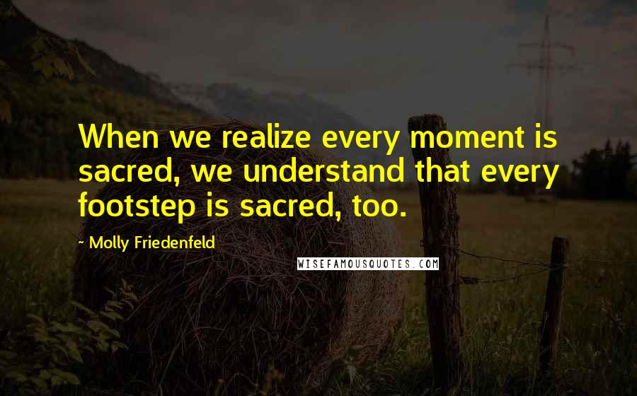 Molly Friedenfeld Quotes: When we realize every moment is sacred, we understand that every footstep is sacred, too.