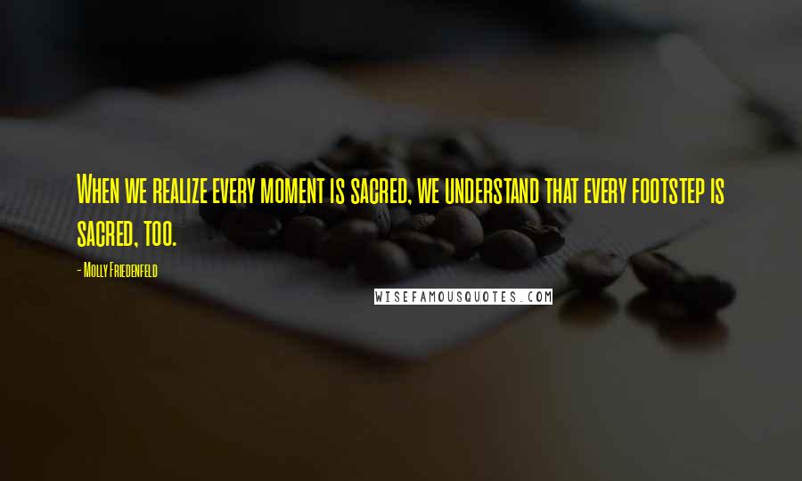 Molly Friedenfeld Quotes: When we realize every moment is sacred, we understand that every footstep is sacred, too.