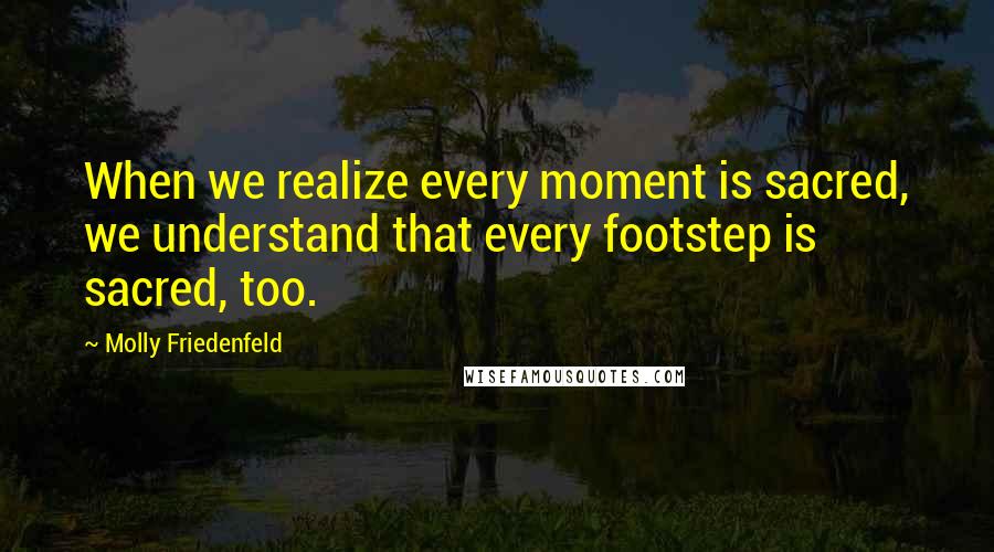 Molly Friedenfeld Quotes: When we realize every moment is sacred, we understand that every footstep is sacred, too.