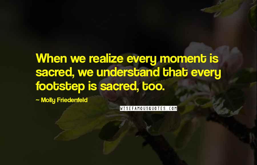 Molly Friedenfeld Quotes: When we realize every moment is sacred, we understand that every footstep is sacred, too.
