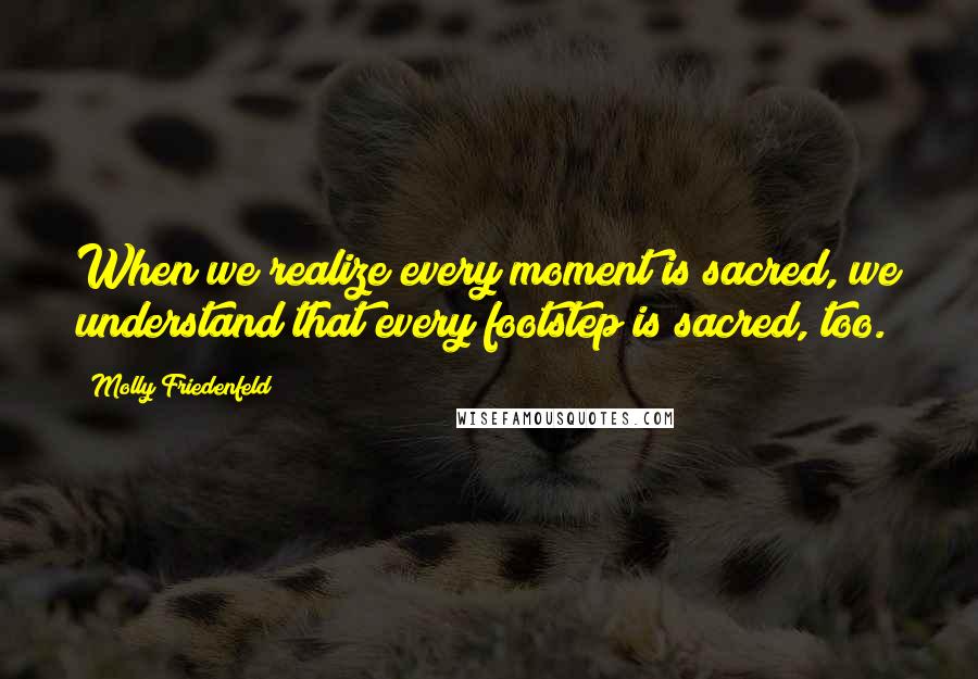 Molly Friedenfeld Quotes: When we realize every moment is sacred, we understand that every footstep is sacred, too.