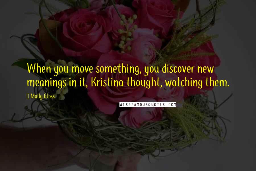 Molly Gloss Quotes: When you move something, you discover new meanings in it, Kristina thought, watching them.