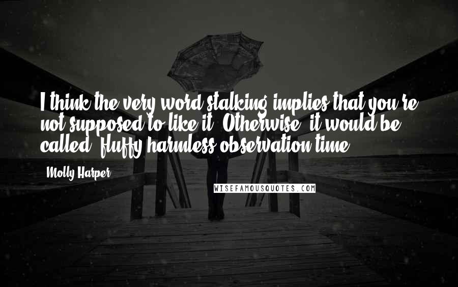 Molly Harper Quotes: I think the very word stalking implies that you're not supposed to like it. Otherwise, it would be called 'fluffy harmless observation time'.