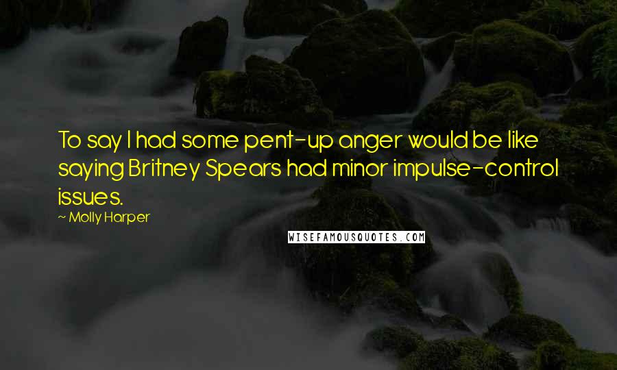 Molly Harper Quotes: To say I had some pent-up anger would be like saying Britney Spears had minor impulse-control issues.