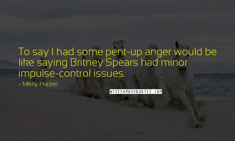 Molly Harper Quotes: To say I had some pent-up anger would be like saying Britney Spears had minor impulse-control issues.