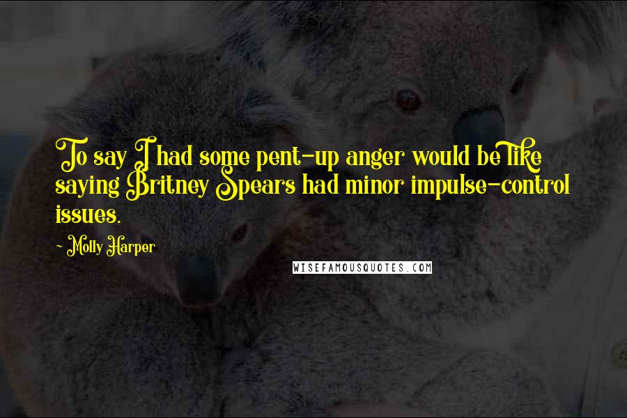 Molly Harper Quotes: To say I had some pent-up anger would be like saying Britney Spears had minor impulse-control issues.