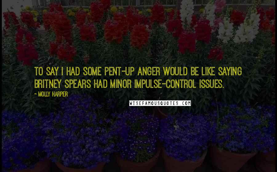 Molly Harper Quotes: To say I had some pent-up anger would be like saying Britney Spears had minor impulse-control issues.