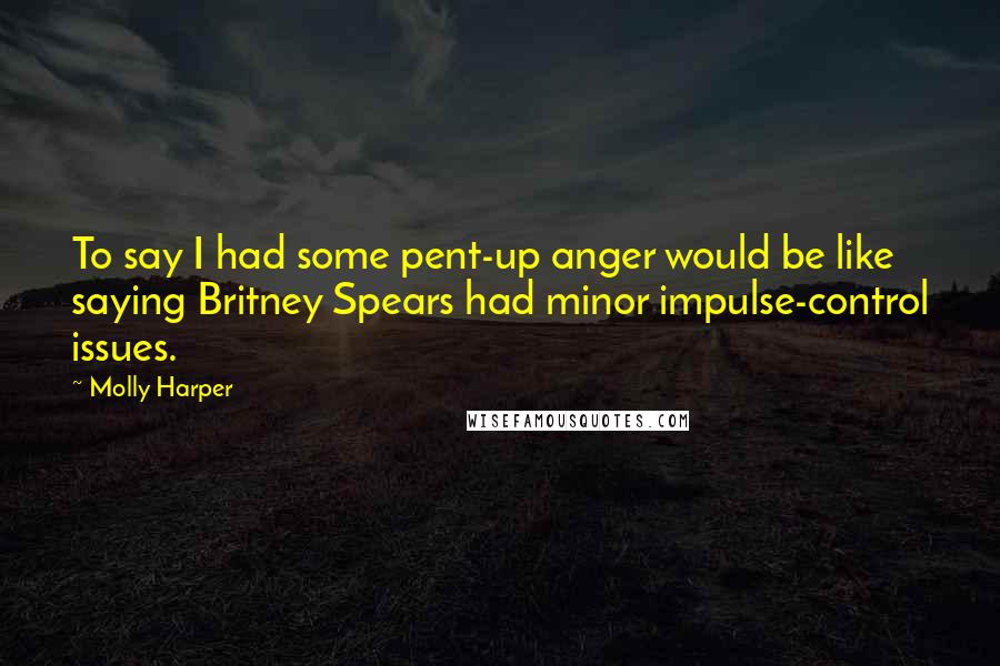 Molly Harper Quotes: To say I had some pent-up anger would be like saying Britney Spears had minor impulse-control issues.