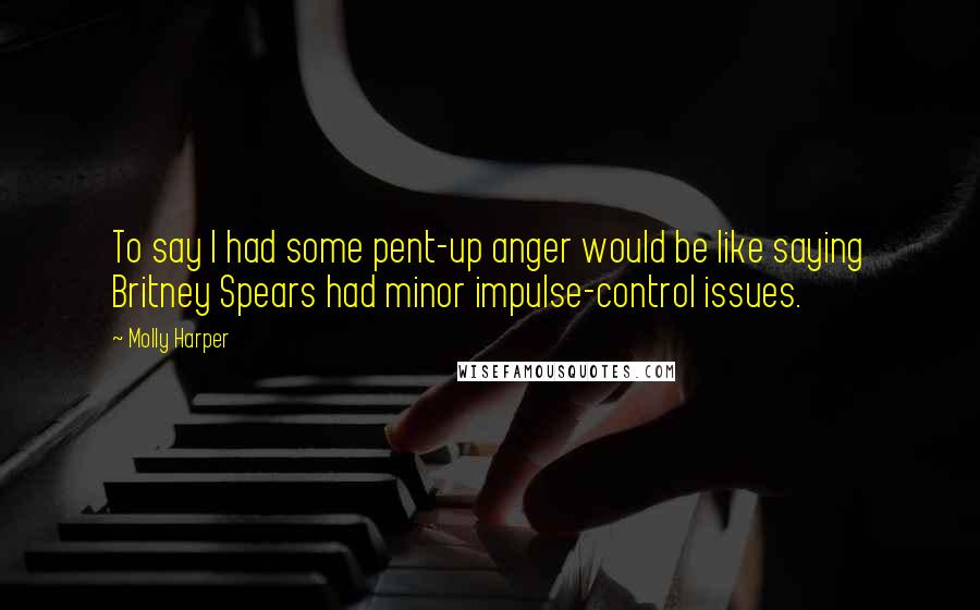 Molly Harper Quotes: To say I had some pent-up anger would be like saying Britney Spears had minor impulse-control issues.