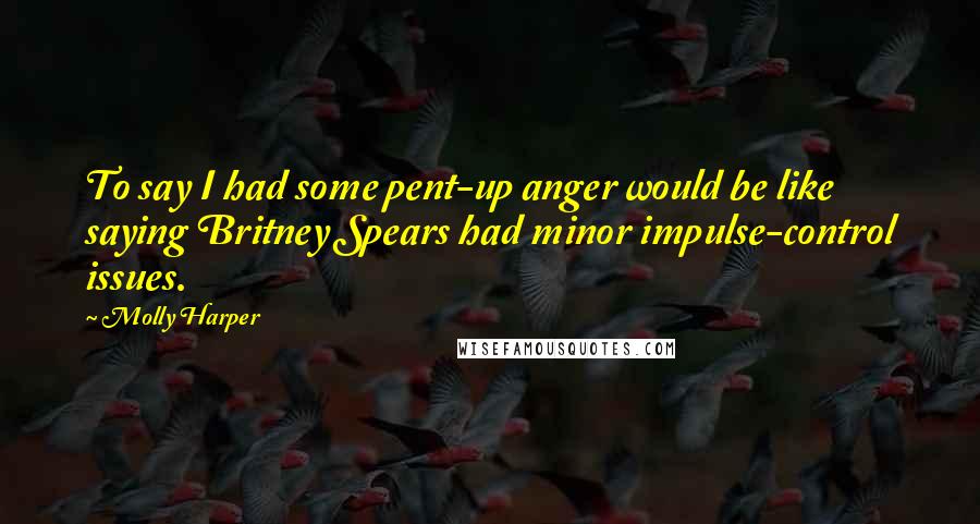 Molly Harper Quotes: To say I had some pent-up anger would be like saying Britney Spears had minor impulse-control issues.