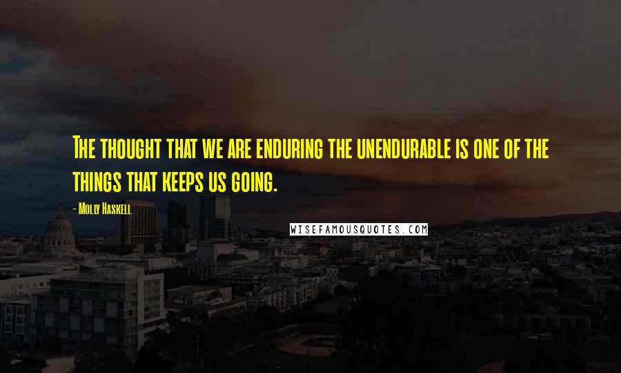 Molly Haskell Quotes: The thought that we are enduring the unendurable is one of the things that keeps us going.