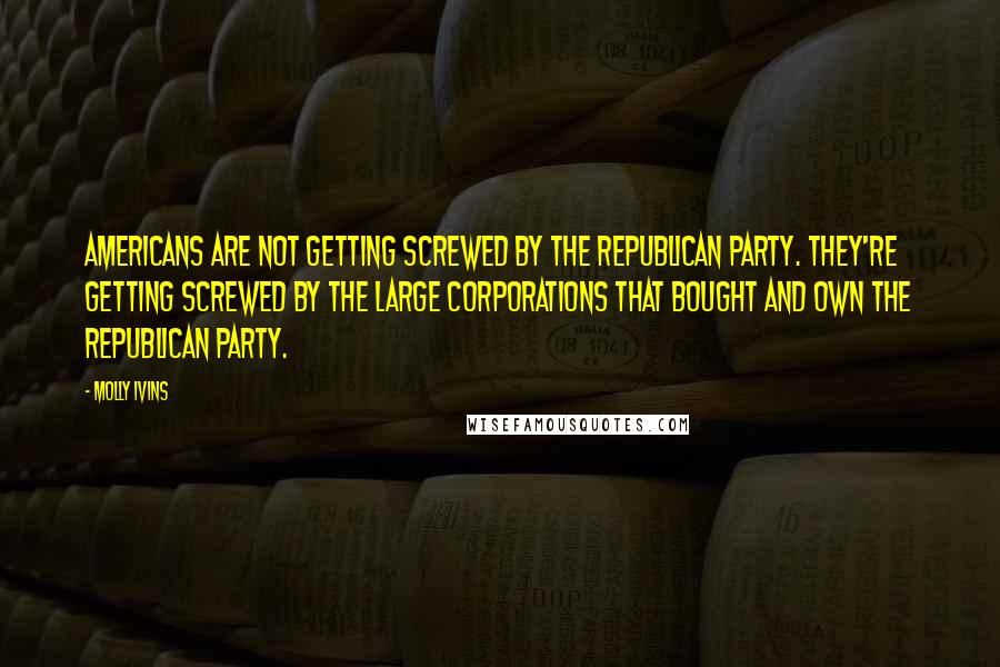 Molly Ivins Quotes: Americans are not getting screwed by the Republican Party. They're getting screwed by the large corporations that bought and own the Republican Party.