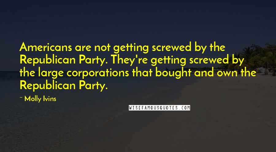 Molly Ivins Quotes: Americans are not getting screwed by the Republican Party. They're getting screwed by the large corporations that bought and own the Republican Party.