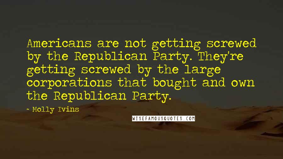 Molly Ivins Quotes: Americans are not getting screwed by the Republican Party. They're getting screwed by the large corporations that bought and own the Republican Party.