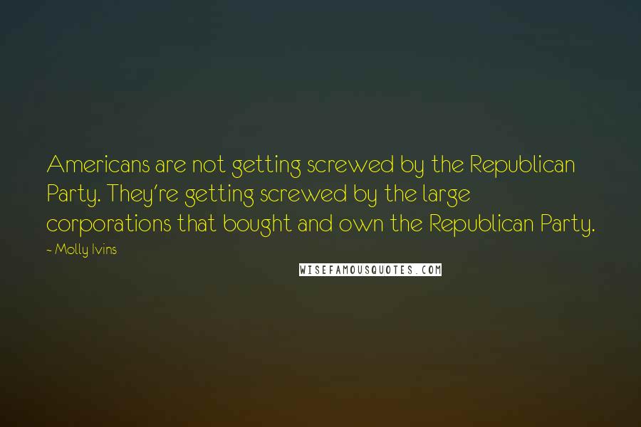 Molly Ivins Quotes: Americans are not getting screwed by the Republican Party. They're getting screwed by the large corporations that bought and own the Republican Party.