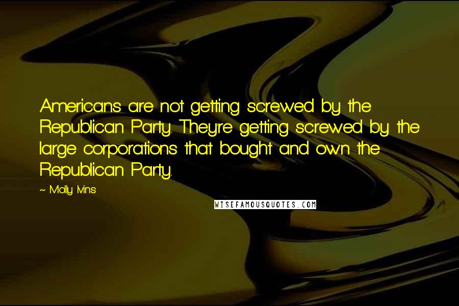 Molly Ivins Quotes: Americans are not getting screwed by the Republican Party. They're getting screwed by the large corporations that bought and own the Republican Party.