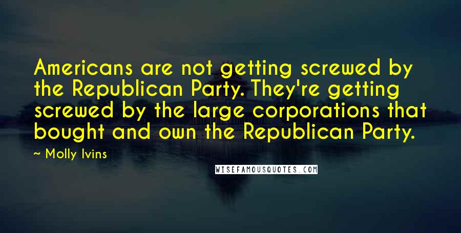 Molly Ivins Quotes: Americans are not getting screwed by the Republican Party. They're getting screwed by the large corporations that bought and own the Republican Party.