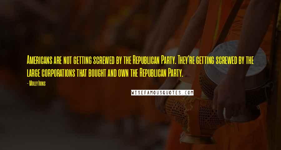 Molly Ivins Quotes: Americans are not getting screwed by the Republican Party. They're getting screwed by the large corporations that bought and own the Republican Party.