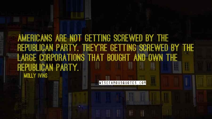 Molly Ivins Quotes: Americans are not getting screwed by the Republican Party. They're getting screwed by the large corporations that bought and own the Republican Party.