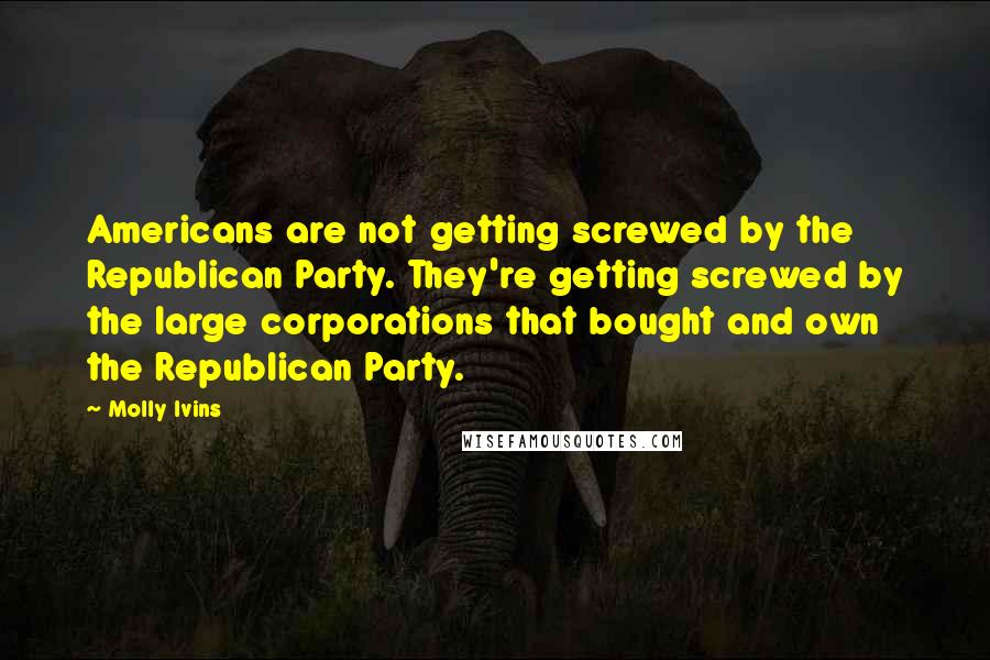 Molly Ivins Quotes: Americans are not getting screwed by the Republican Party. They're getting screwed by the large corporations that bought and own the Republican Party.
