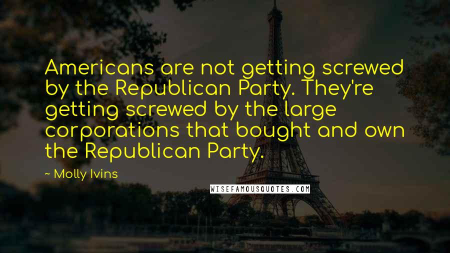 Molly Ivins Quotes: Americans are not getting screwed by the Republican Party. They're getting screwed by the large corporations that bought and own the Republican Party.