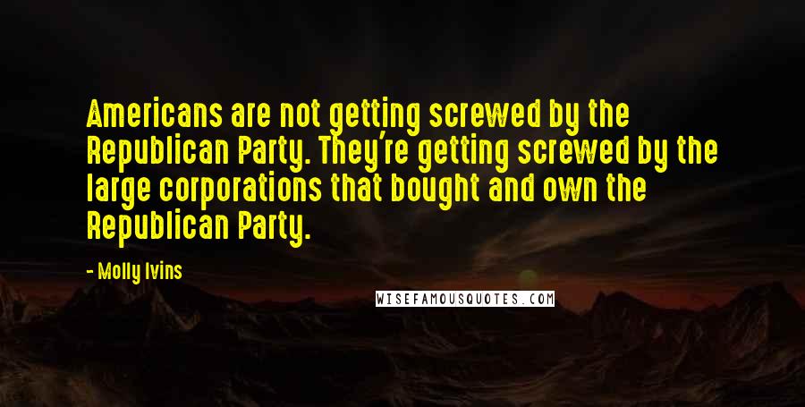 Molly Ivins Quotes: Americans are not getting screwed by the Republican Party. They're getting screwed by the large corporations that bought and own the Republican Party.