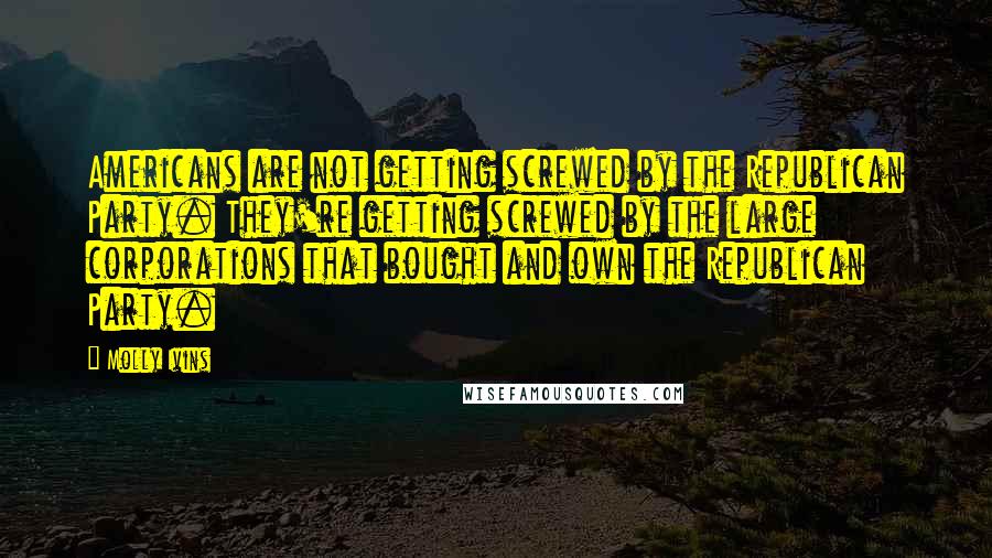 Molly Ivins Quotes: Americans are not getting screwed by the Republican Party. They're getting screwed by the large corporations that bought and own the Republican Party.