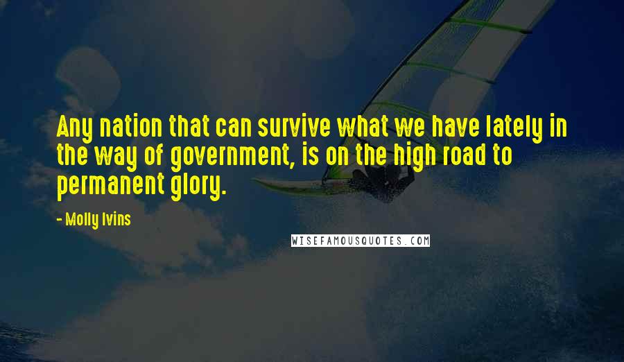 Molly Ivins Quotes: Any nation that can survive what we have lately in the way of government, is on the high road to permanent glory.