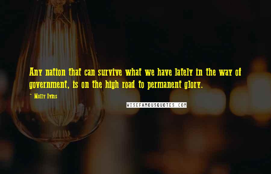 Molly Ivins Quotes: Any nation that can survive what we have lately in the way of government, is on the high road to permanent glory.